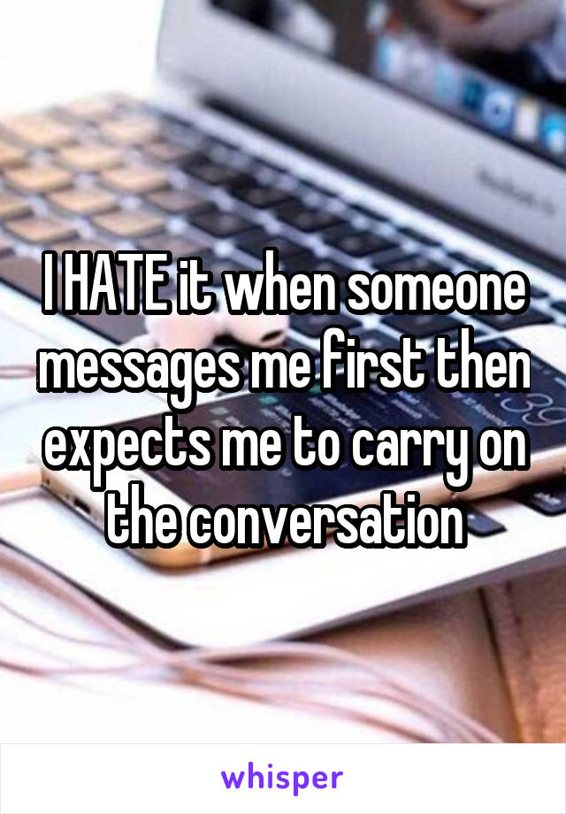 I HATE it when someone messages me first then expects me to carry on the conversation