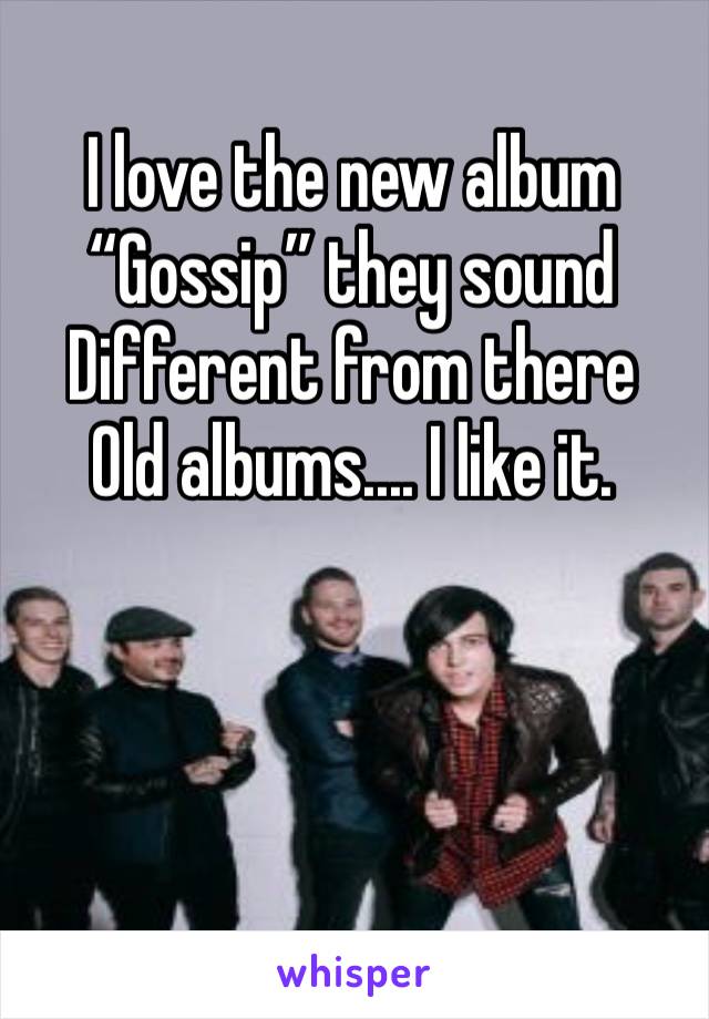 I love the new album 
“Gossip” they sound 
Different from there 
Old albums.... I like it.