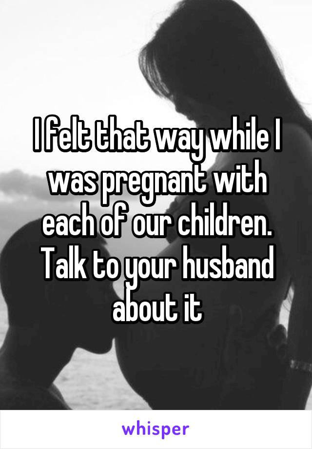 I felt that way while I was pregnant with each of our children. Talk to your husband about it
