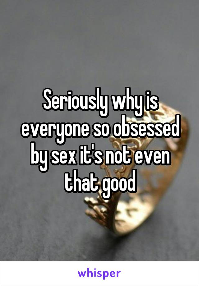 Seriously why is everyone so obsessed by sex it's not even that good