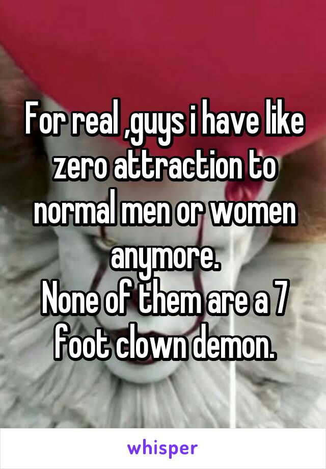 For real ,guys i have like zero attraction to normal men or women anymore.
None of them are a 7 foot clown demon.