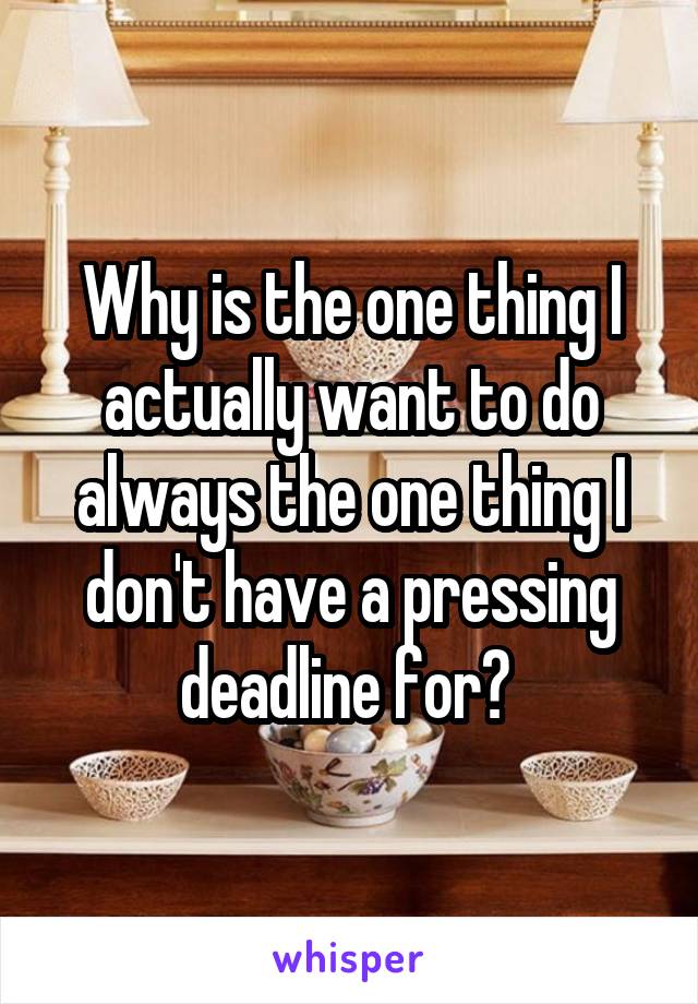 Why is the one thing I actually want to do always the one thing I don't have a pressing deadline for? 