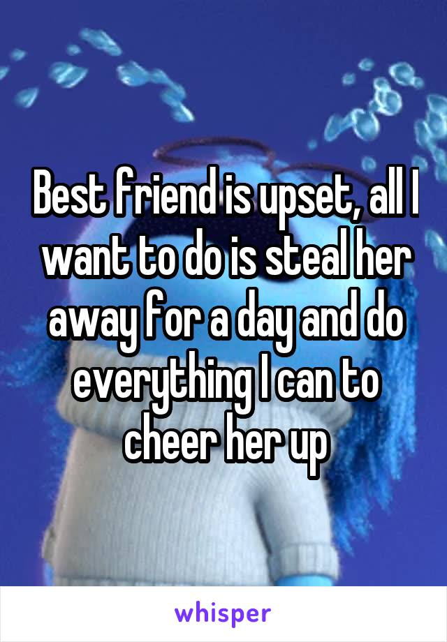 Best friend is upset, all I want to do is steal her away for a day and do everything I can to cheer her up