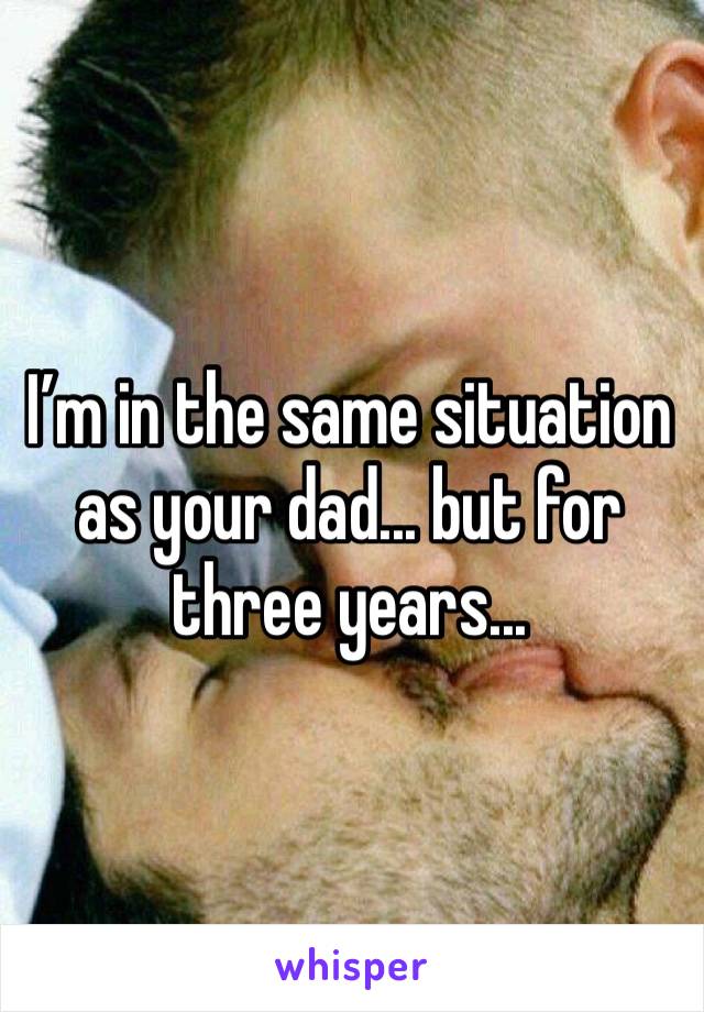 I’m in the same situation as your dad... but for three years... 