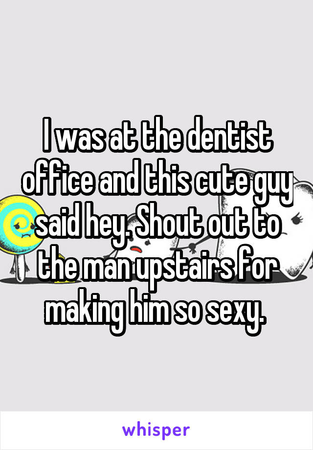 I was at the dentist office and this cute guy said hey. Shout out to the man upstairs for making him so sexy. 