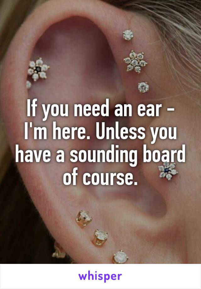 If you need an ear - I'm here. Unless you have a sounding board of course.