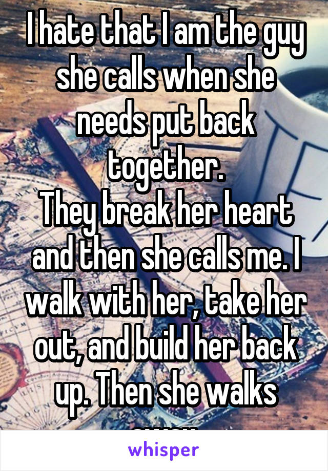 I hate that I am the guy she calls when she needs put back together.
They break her heart and then she calls me. I walk with her, take her out, and build her back up. Then she walks away.