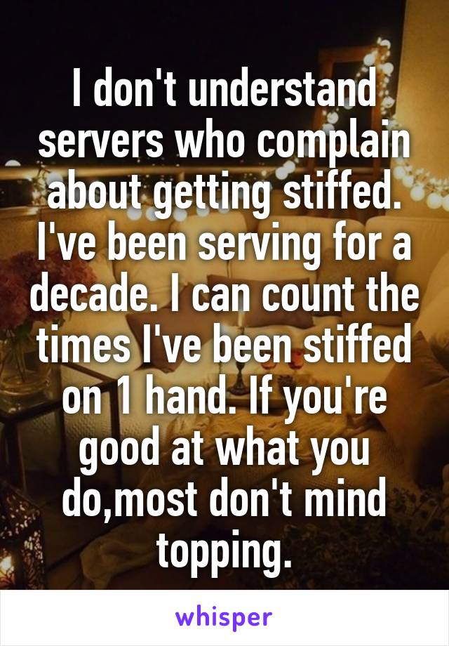 I don't understand servers who complain about getting stiffed. I've been serving for a decade. I can count the times I've been stiffed on 1 hand. If you're good at what you do,most don't mind topping.