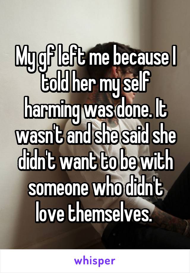 My gf left me because I told her my self harming was done. It wasn't and she said she didn't want to be with someone who didn't love themselves. 