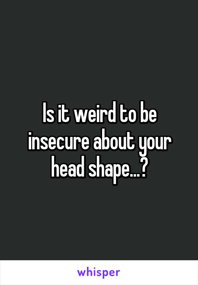 Is it weird to be insecure about your head shape...?