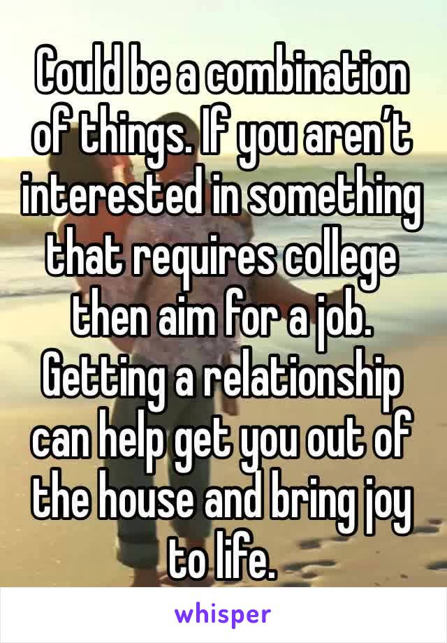 Could be a combination of things. If you aren’t interested in something that requires college then aim for a job. Getting a relationship can help get you out of the house and bring joy to life. 