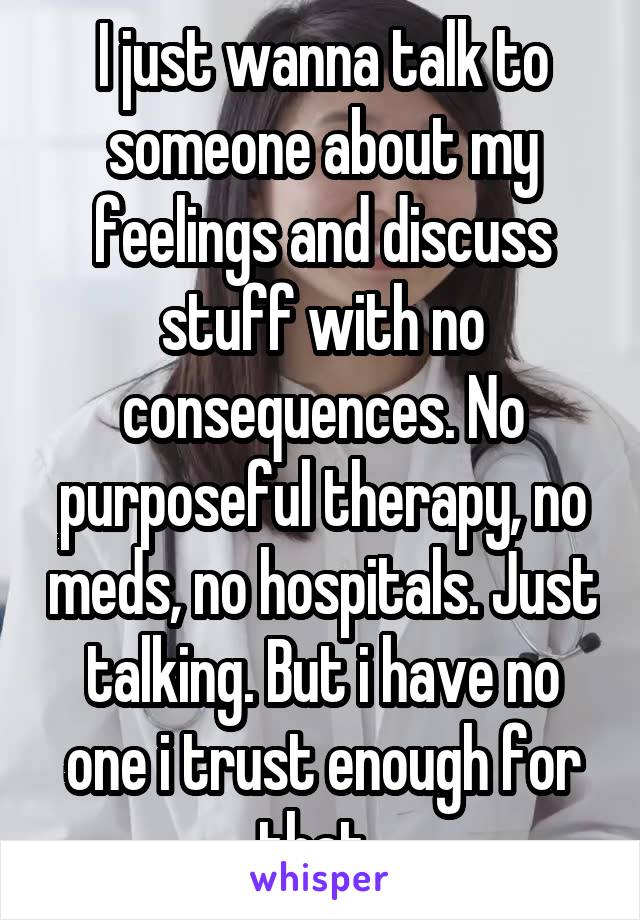 I just wanna talk to someone about my feelings and discuss stuff with no consequences. No purposeful therapy, no meds, no hospitals. Just talking. But i have no one i trust enough for that. 