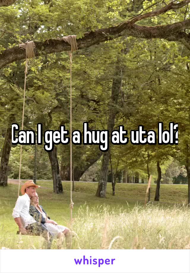 Can I get a hug at uta lol?