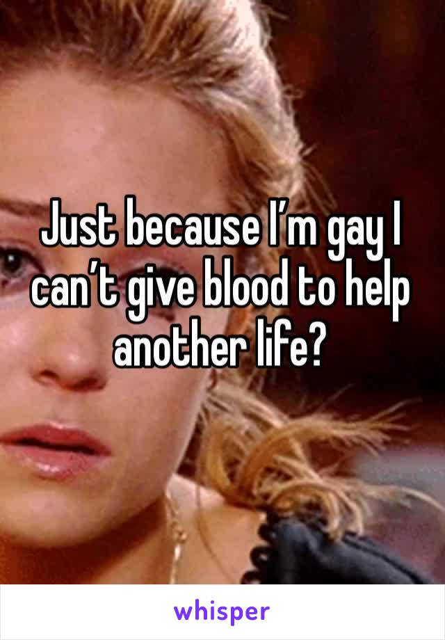 Just because I’m gay I can’t give blood to help another life?