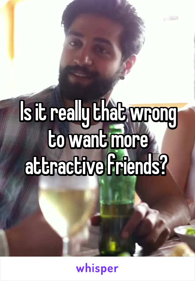 Is it really that wrong to want more attractive friends? 