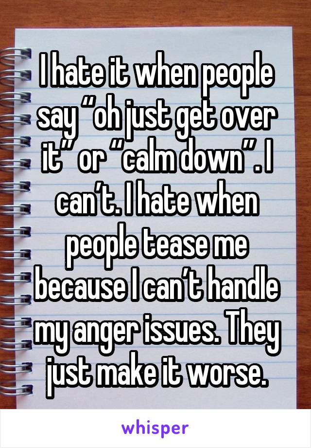 I hate it when people say “oh just get over it” or “calm down”. I can’t. I hate when people tease me because I can’t handle my anger issues. They just make it worse.