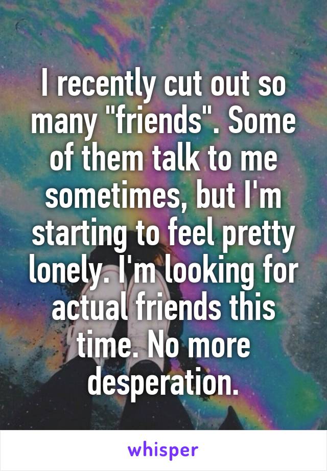 I recently cut out so many "friends". Some of them talk to me sometimes, but I'm starting to feel pretty lonely. I'm looking for actual friends this time. No more desperation.