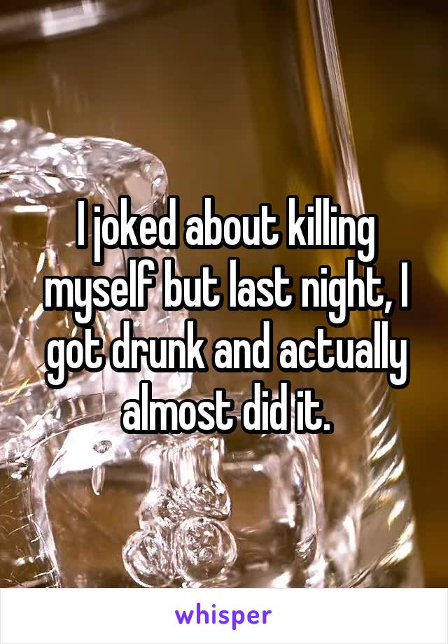 I joked about killing myself but last night, I got drunk and actually almost did it.