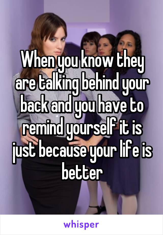 When you know they are talking behind your back and you have to remind yourself it is just because your life is better