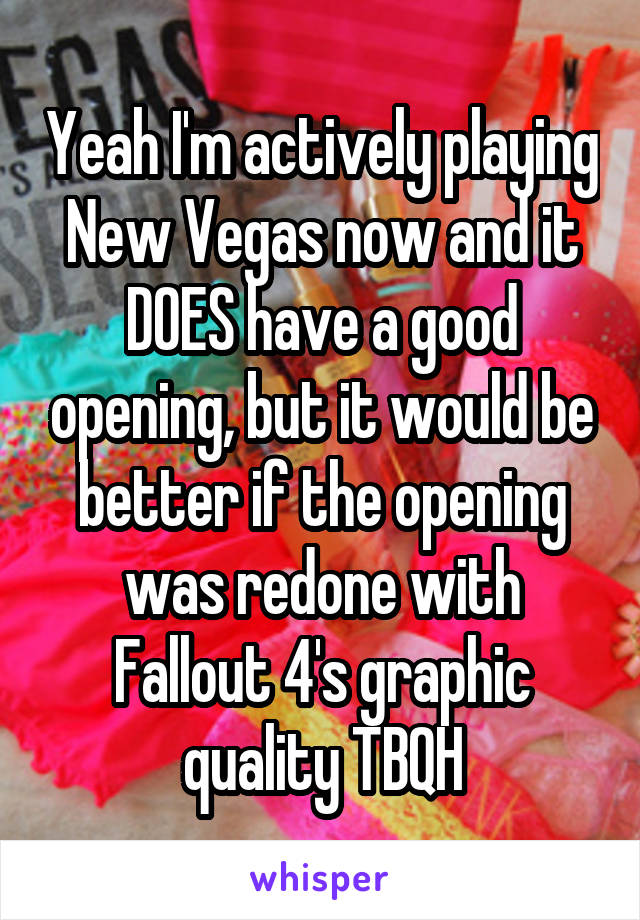 Yeah I'm actively playing New Vegas now and it DOES have a good opening, but it would be better if the opening was redone with Fallout 4's graphic quality TBQH