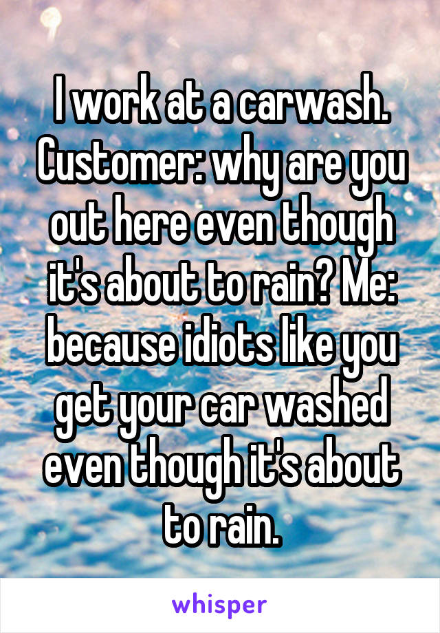 I work at a carwash. Customer: why are you out here even though it's about to rain? Me: because idiots like you get your car washed even though it's about to rain.