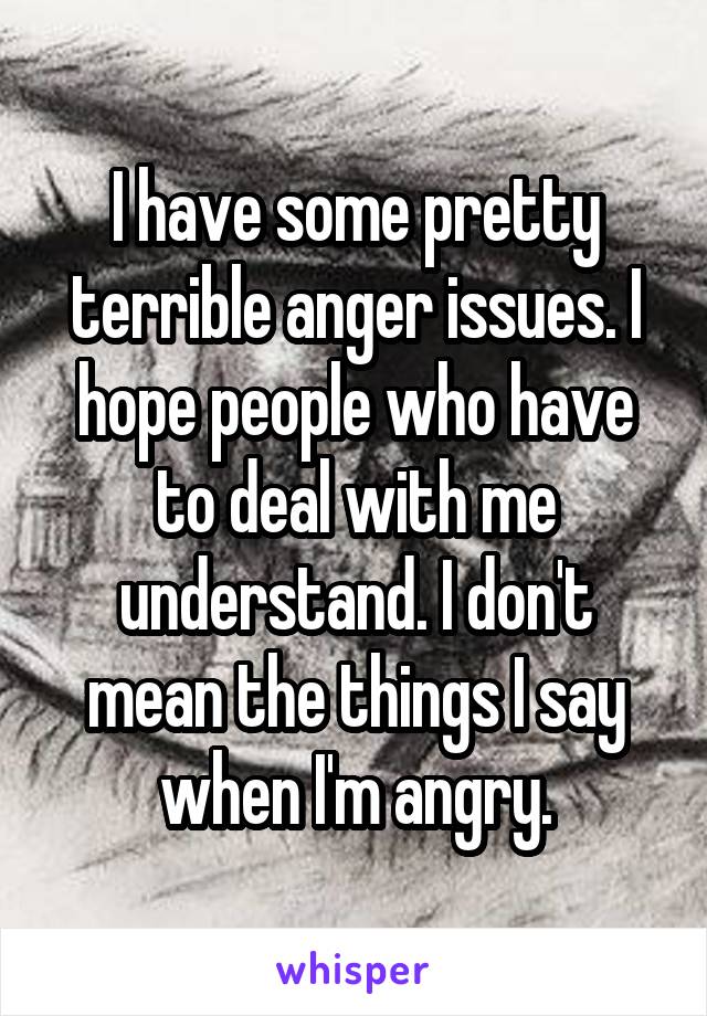 I have some pretty terrible anger issues. I hope people who have to deal with me understand. I don't mean the things I say when I'm angry.