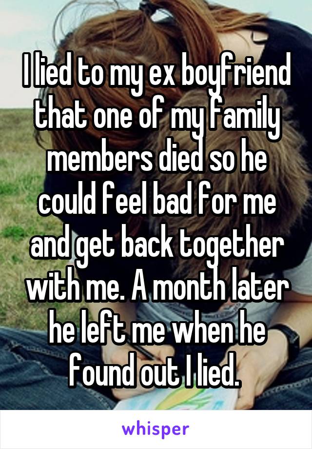 I lied to my ex boyfriend that one of my family members died so he could feel bad for me and get back together with me. A month later he left me when he found out I lied. 