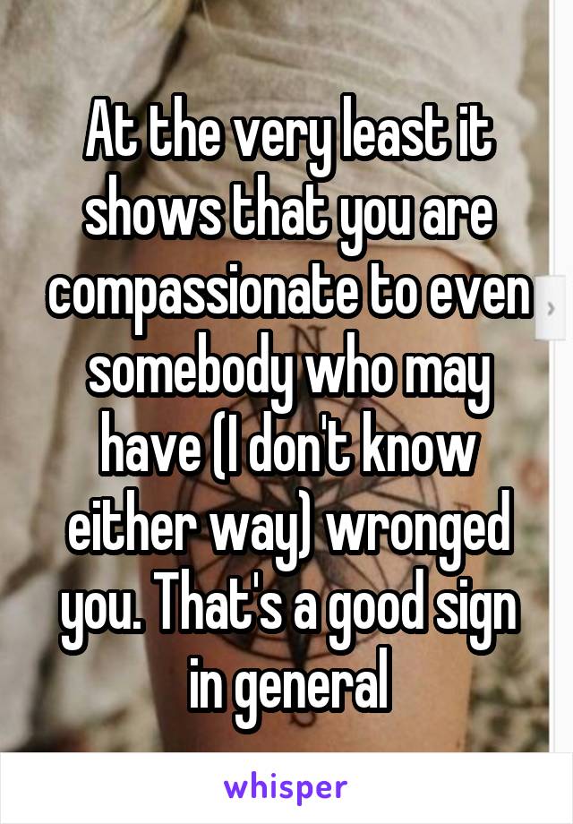 At the very least it shows that you are compassionate to even somebody who may have (I don't know either way) wronged you. That's a good sign in general