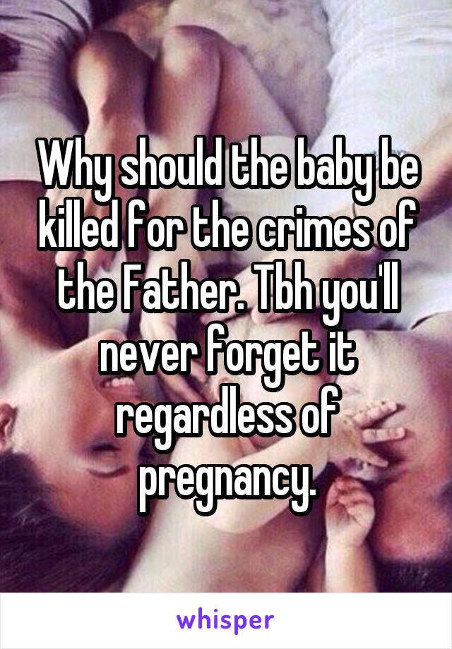 Why should the baby be killed for the crimes of the Father. Tbh you'll never forget it regardless of pregnancy.