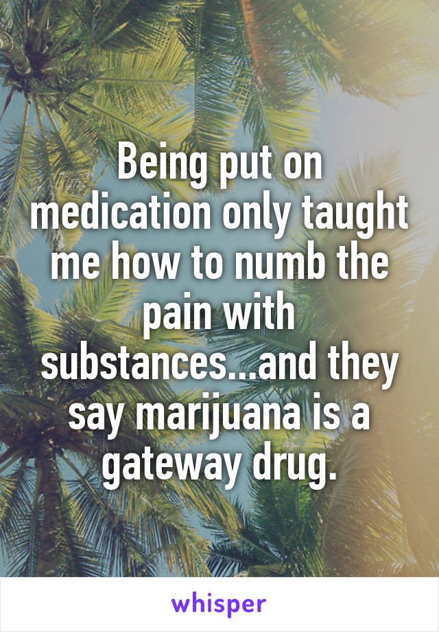 Being put on medication only taught me how to numb the pain with substances...and they say marijuana is a gateway drug.