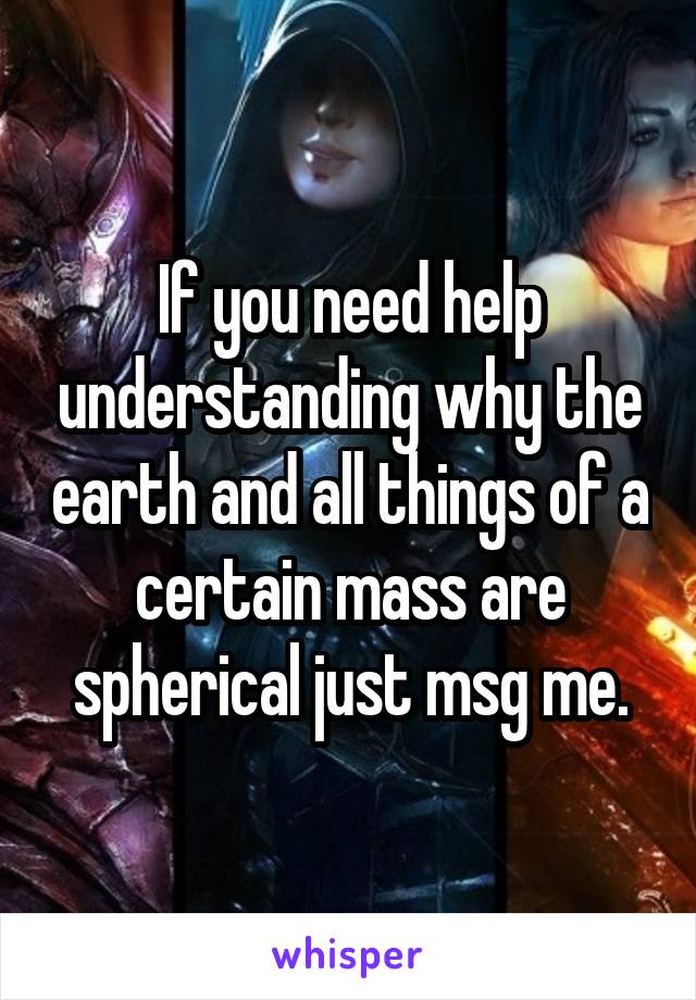 If you need help understanding why the earth and all things of a certain mass are spherical just msg me.