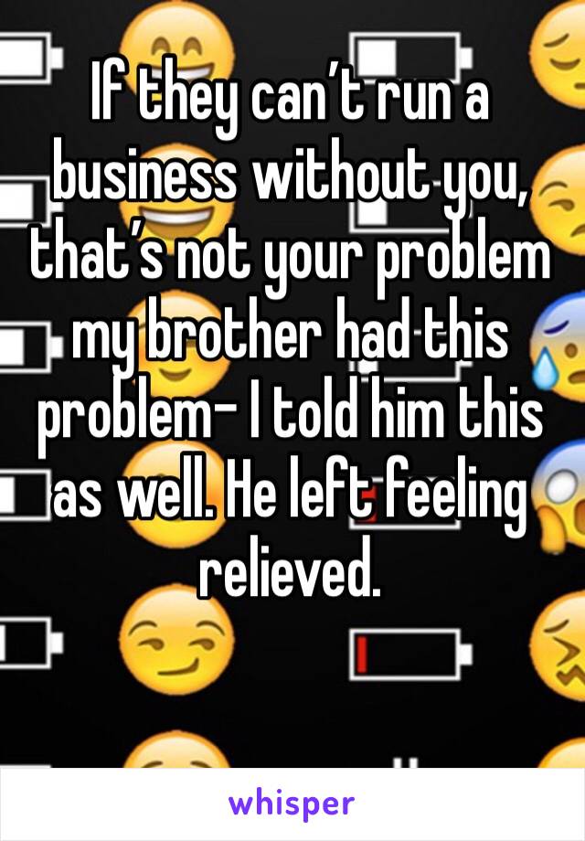 If they can’t run a business without you, that’s not your problem my brother had this problem- I told him this as well. He left feeling relieved.