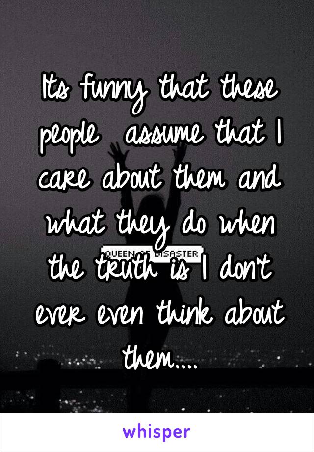 Its funny that these people  assume that I care about them and what they do when the truth is I don't ever even think about them....