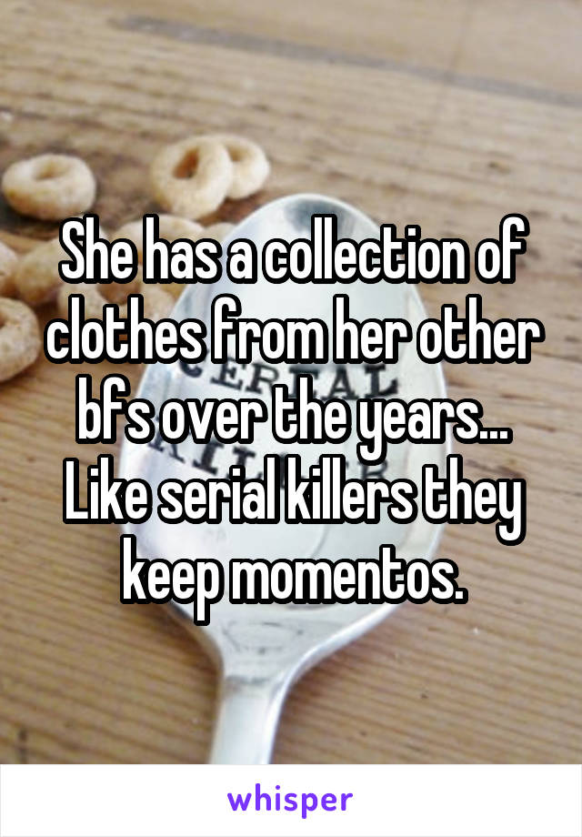 She has a collection of clothes from her other bfs over the years... Like serial killers they keep momentos.