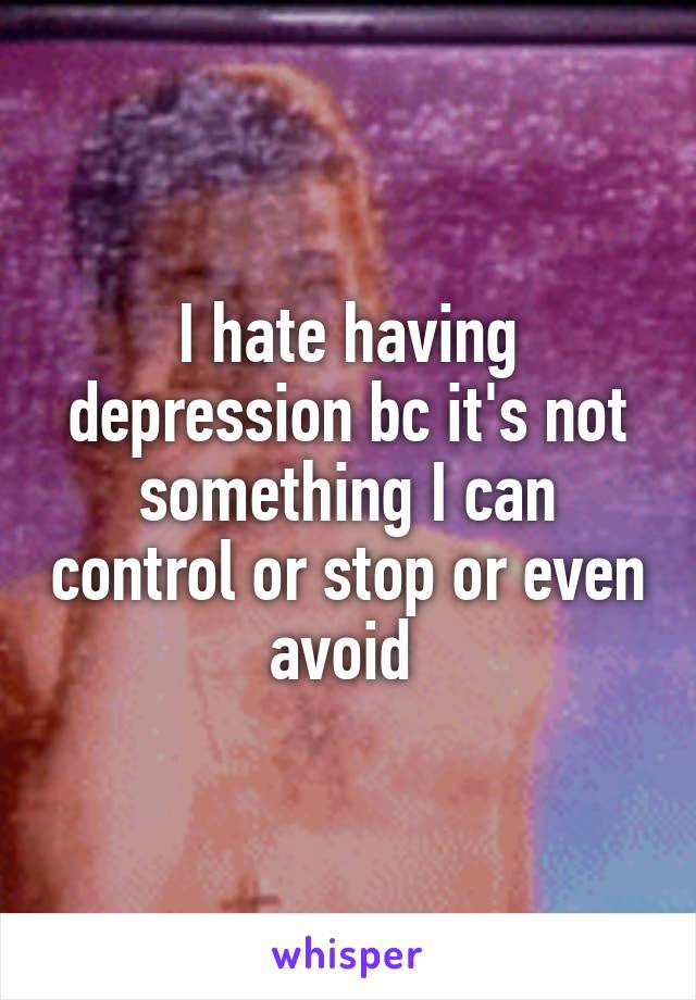 I hate having depression bc it's not something I can control or stop or even avoid 