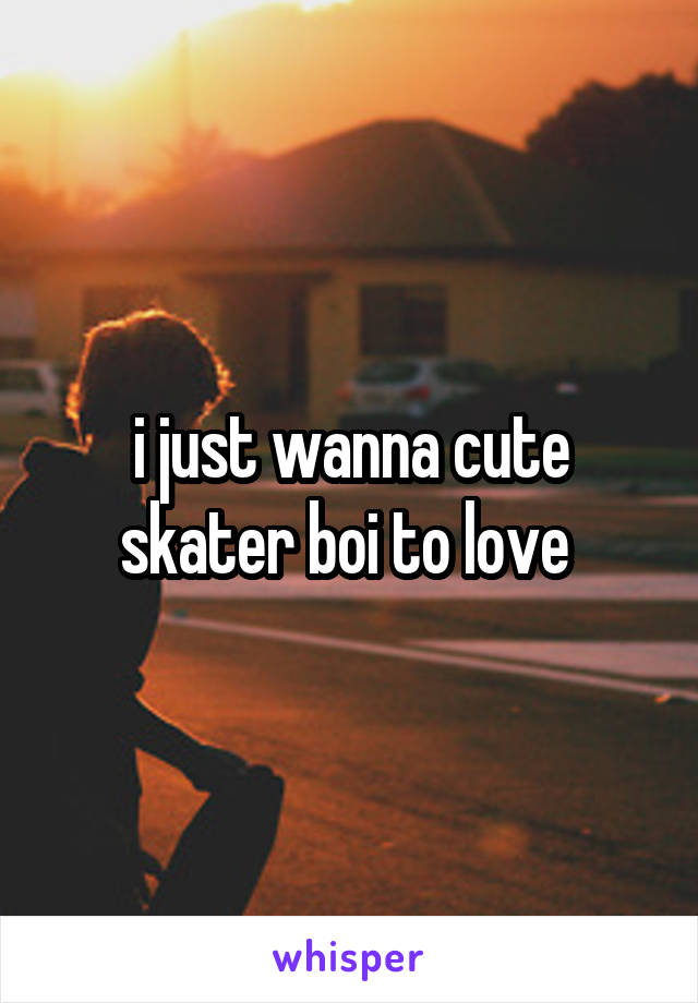 i just wanna cute skater boi to love 