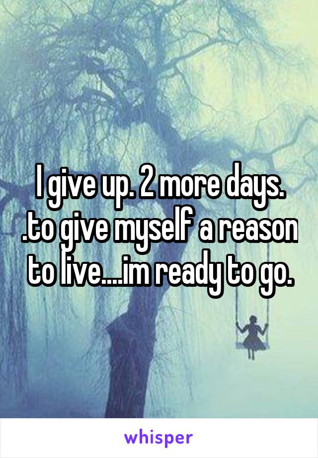 I give up. 2 more days. .to give myself a reason to live....im ready to go.