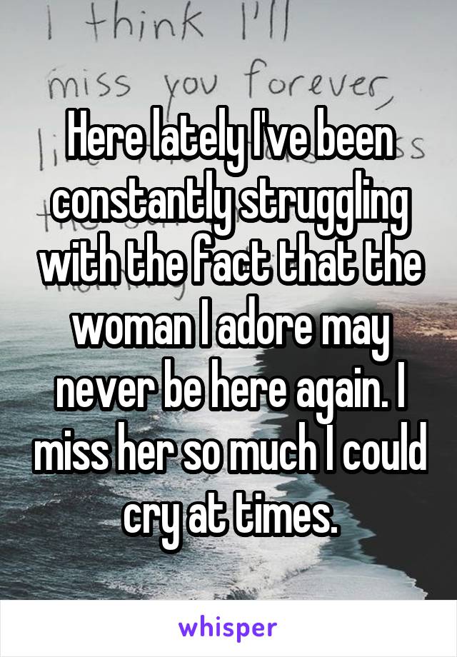 Here lately I've been constantly struggling with the fact that the woman I adore may never be here again. I miss her so much I could cry at times.