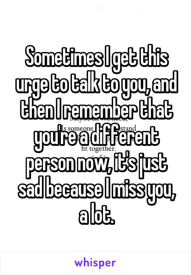 Sometimes I get this urge to talk to you, and then I remember that you're a different person now, it's just sad because I miss you, a lot.