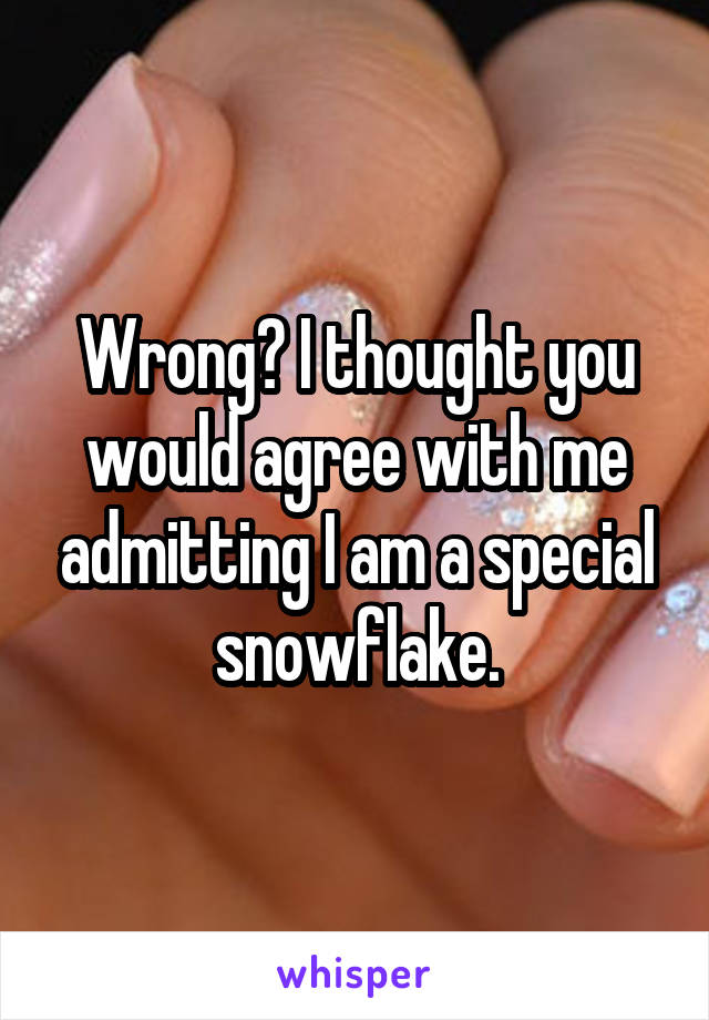 Wrong? I thought you would agree with me admitting I am a special snowflake.