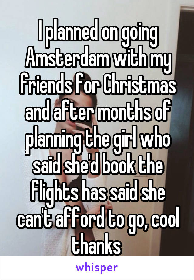 I planned on going Amsterdam with my friends for Christmas and after months of planning the girl who said she'd book the flights has said she can't afford to go, cool thanks 