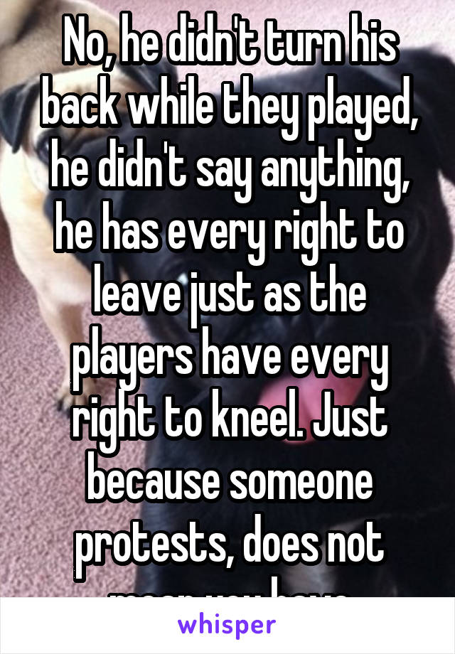 No, he didn't turn his back while they played, he didn't say anything, he has every right to leave just as the players have every right to kneel. Just because someone protests, does not mean you have