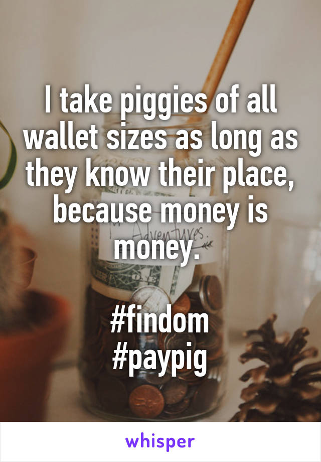 I take piggies of all wallet sizes as long as they know their place, because money is money. 

#findom
#paypig