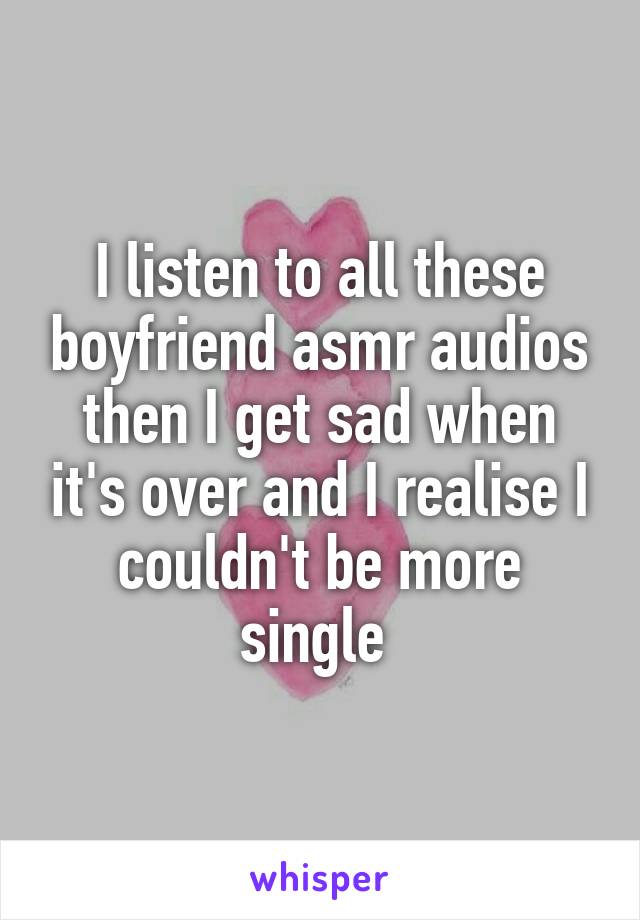 I listen to all these boyfriend asmr audios then I get sad when it's over and I realise I couldn't be more single 