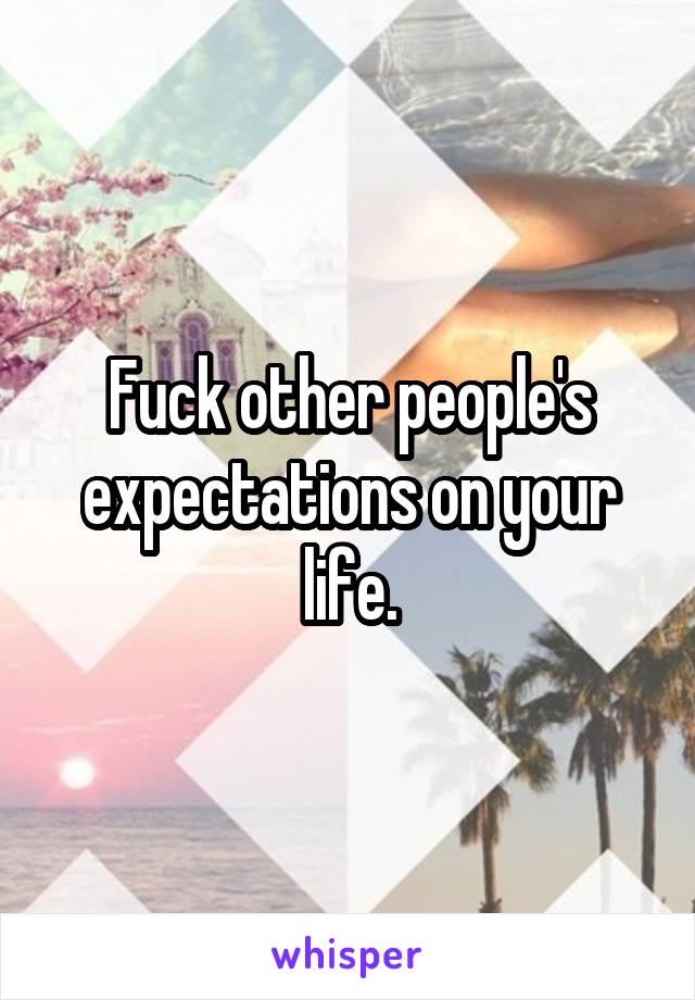 Fuck other people's expectations on your life.