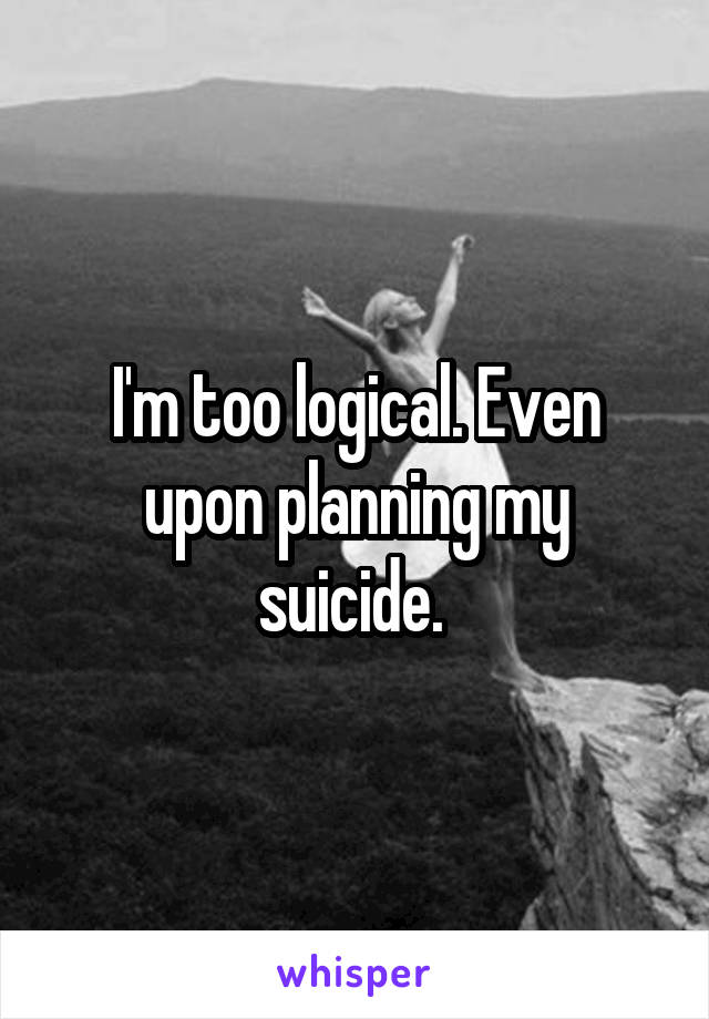 I'm too logical. Even upon planning my suicide. 