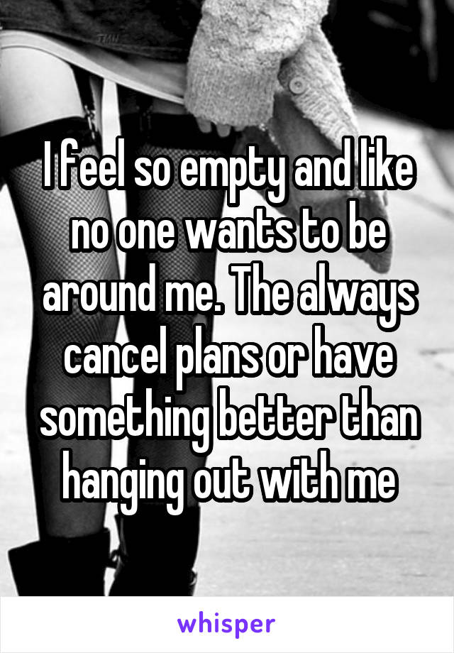 I feel so empty and like no one wants to be around me. The always cancel plans or have something better than hanging out with me