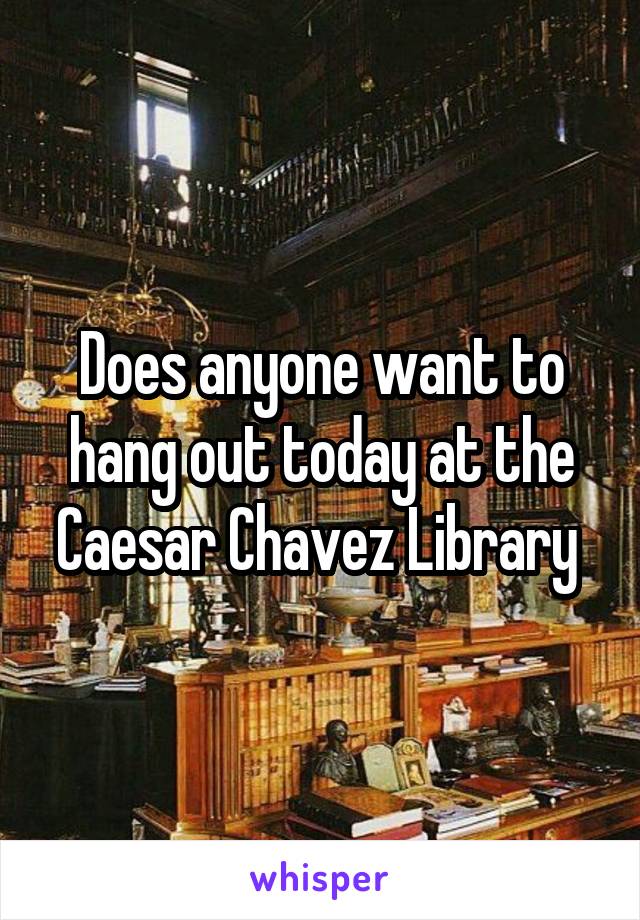 Does anyone want to hang out today at the Caesar Chavez Library 