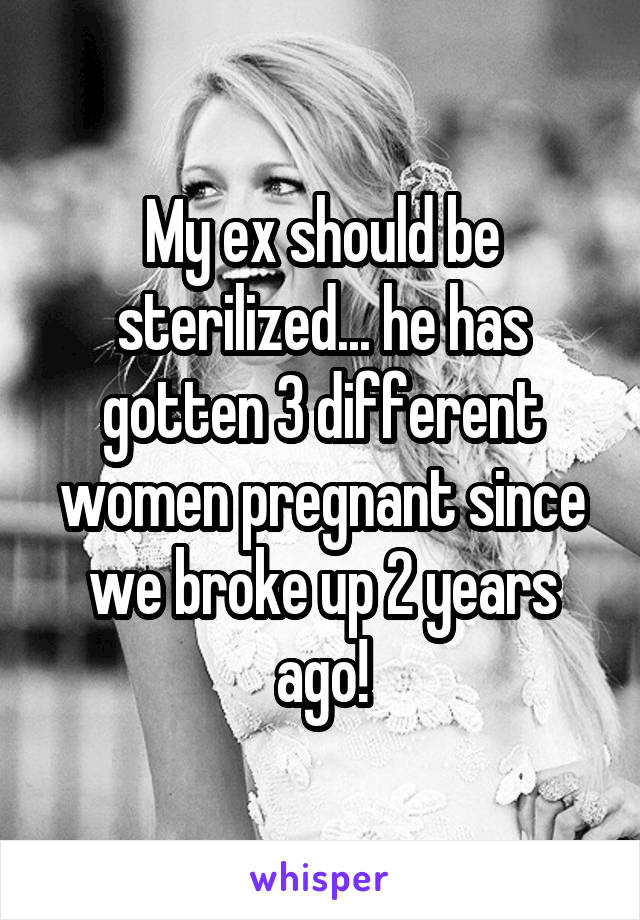 My ex should be sterilized... he has gotten 3 different women pregnant since we broke up 2 years ago!