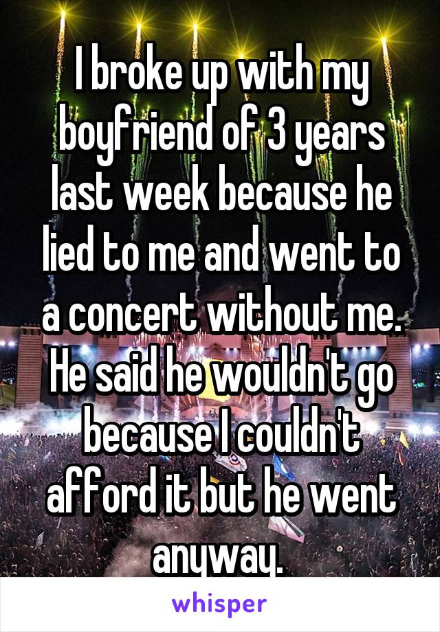 I broke up with my boyfriend of 3 years last week because he lied to me and went to a concert without me. He said he wouldn't go because I couldn't afford it but he went anyway. 